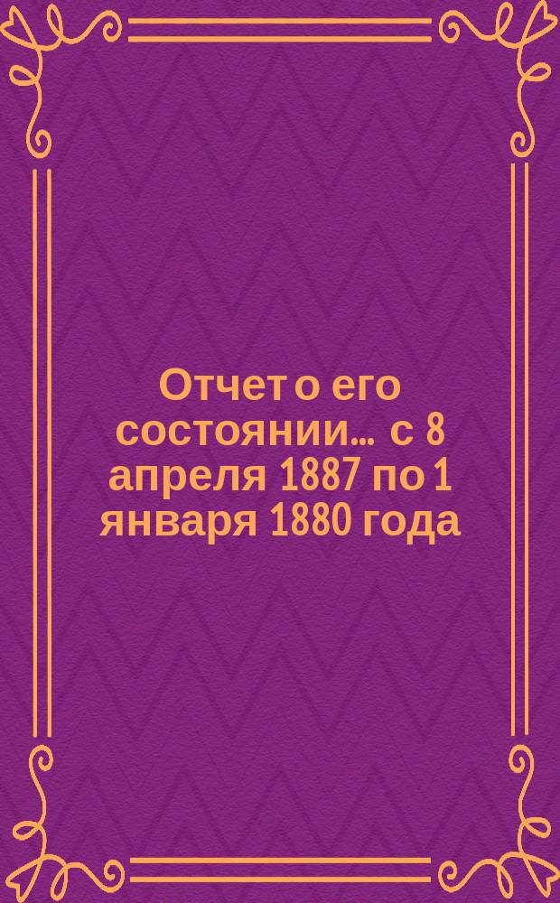 Отчет о его состоянии... ... с 8 апреля 1887 по 1 января 1880 года