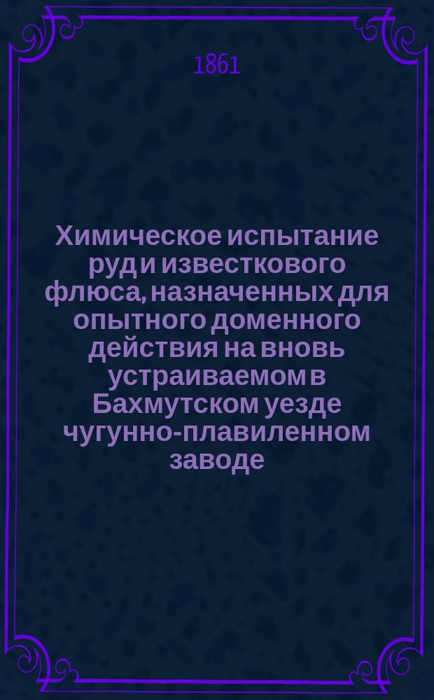 Химическое испытание руд и известкового флюса, назначенных для опытного доменного действия на вновь устраиваемом в Бахмутском уезде чугунно-плавиленном заводе : Ст. горн. инж.-полк. Н. Иванова 1