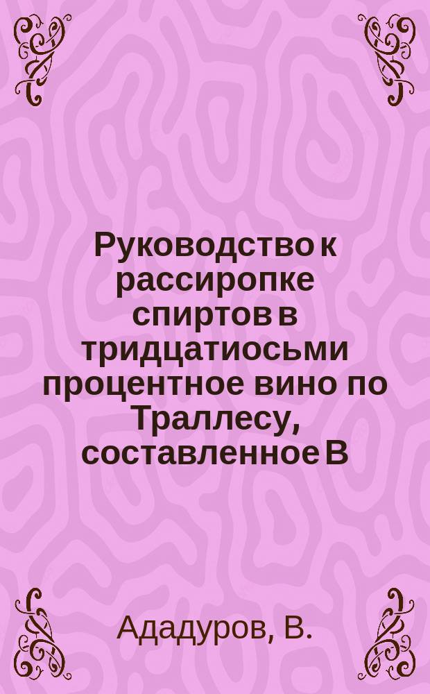 Руководство к рассиропке спиртов в тридцатиосьми процентное вино по Траллесу, составленное В. Ададуровым