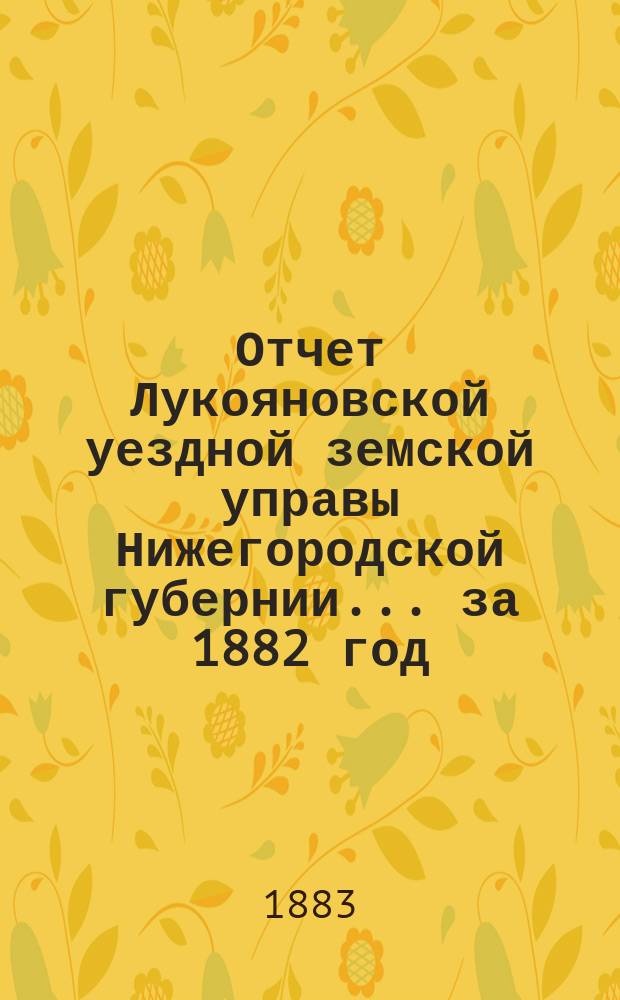 Отчет Лукояновской уездной земской управы Нижегородской губернии... за 1882 год : за 1882 год, [журнальные постановления чрезвычайного и XVIII очередного уездных земских собраний, созванных на 12 февраля и 22 сентября 1882 года, доклады Управы, сметы и раскладка на 1883 год