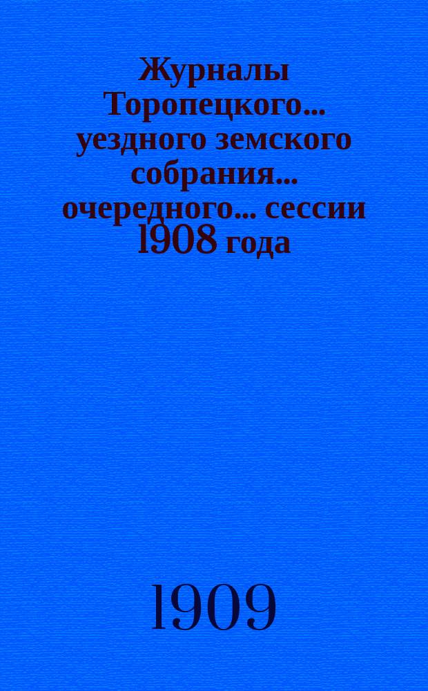 Журналы Торопецкого... уездного земского собрания... очередного... сессии 1908 года