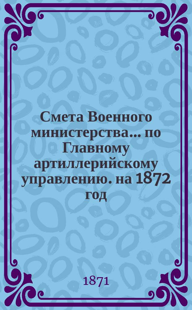 Смета Военного министерства... по Главному артиллерийскому управлению. на 1872 год