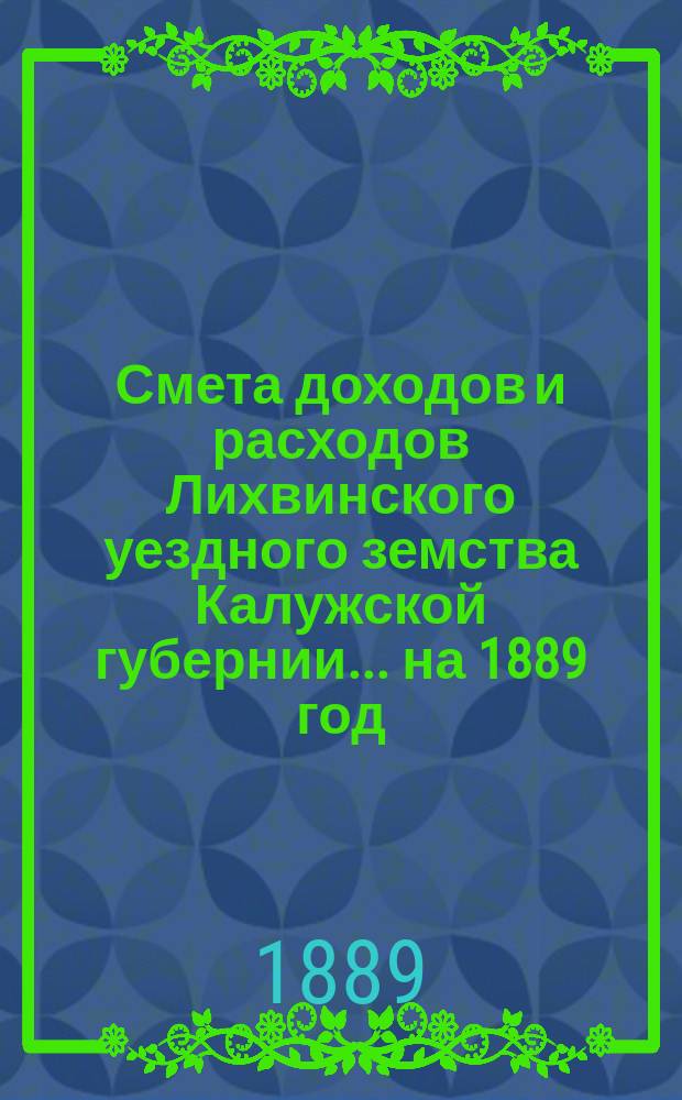 Смета доходов и расходов Лихвинского уездного земства Калужской губернии.... на 1889 год