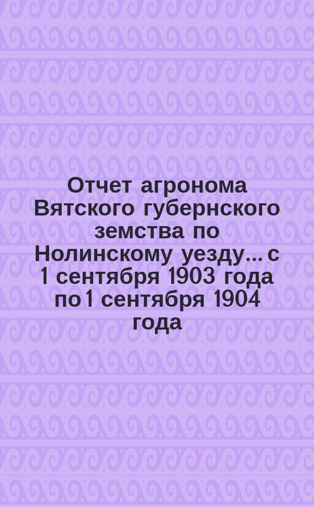 Отчет агронома Вятского губернского земства по Нолинскому уезду... с 1 сентября 1903 года по 1 сентября 1904 года