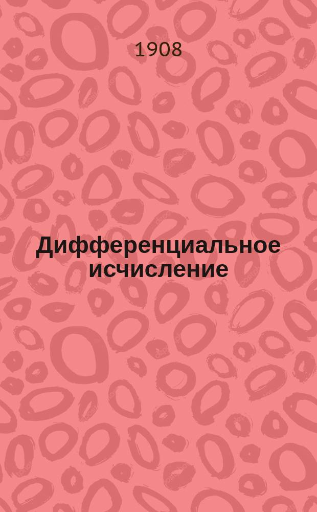 Дифференциальное исчисление : По лекциям, чит. в 1908 г. проф. Д.Ф. Селивановым