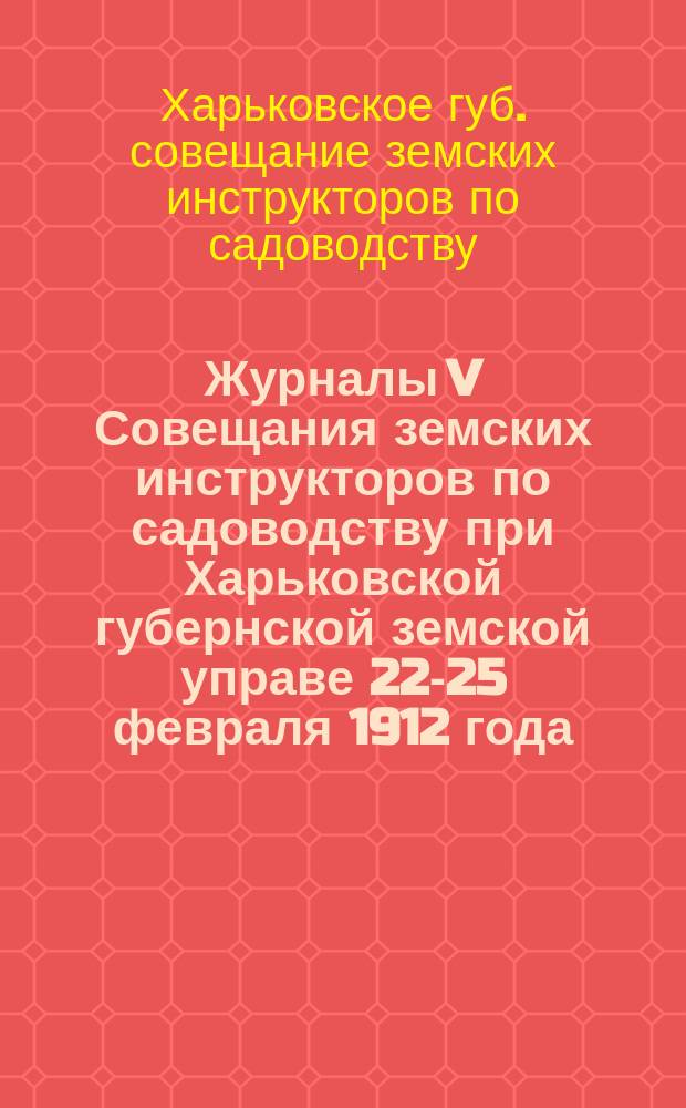 Журналы V Совещания земских инструкторов по садоводству при Харьковской губернской земской управе 22-25 февраля 1912 года : С прил. свода постановлений Совещ