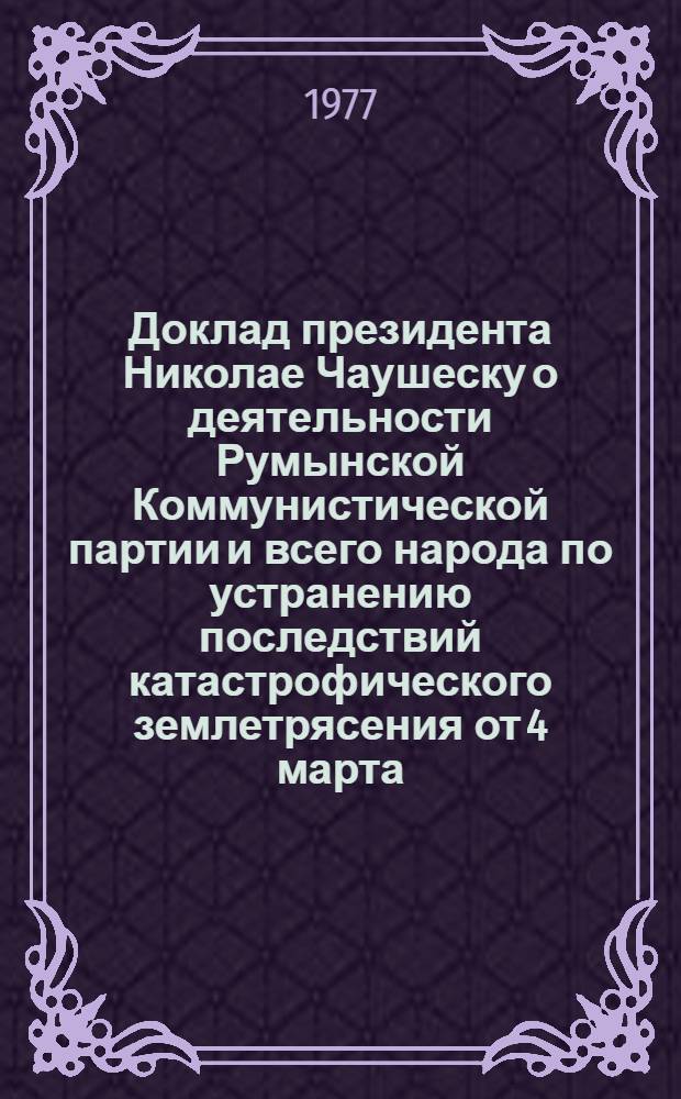 Доклад президента Николае Чаушеску о деятельности Румынской Коммунистической партии и всего народа по устранению последствий катастрофического землетрясения от 4 марта, о нынешнем социально-экономическом развитии страны, о международной деятельности партии и государства и о мировом политическом положении : На совместном заседании ЦК РКП, Великого Нац. Собрания, Высш. Совета экон. и социального развития и Центр. партийного и гос. архива. Бухарест, 28-29 марта 1977 г