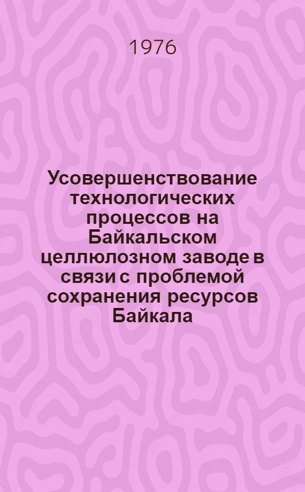 Усовершенствование технологических процессов на Байкальском целлюлозном заводе в связи с проблемой сохранения ресурсов Байкала : Отчет по теме IV координац. плана "Науч. и экон. исследования, связ. с рацион. использованием природных ресурсов бассейна оз. Байкал"