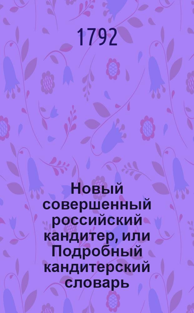 Новый совершенный российский кандитер, или Подробный кандитерский словарь : Содержащий в себе по азбучному порядку ясное и совершенное наставление, каким образом приуготовлять и делать желей, постилы, макароны, сухие конфекты, из всяких плодов, сухарныя варенья и проч... Ч.2