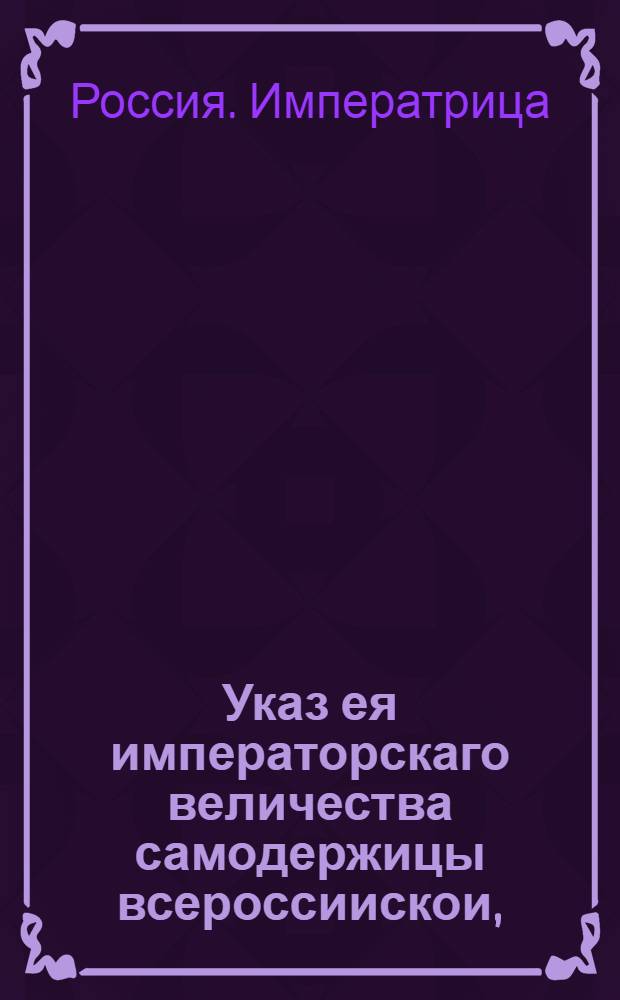 Указ ея императорскаго величества самодержицы всероссиискои, : О рассылке указа о клеймении товаров в портовых и пограничных таможнях, отпускаемых в россиийские города поштучно, а не в кипах и об означении в выписях не подлежащих клеймению товаров : Из Правительствующаго Сената