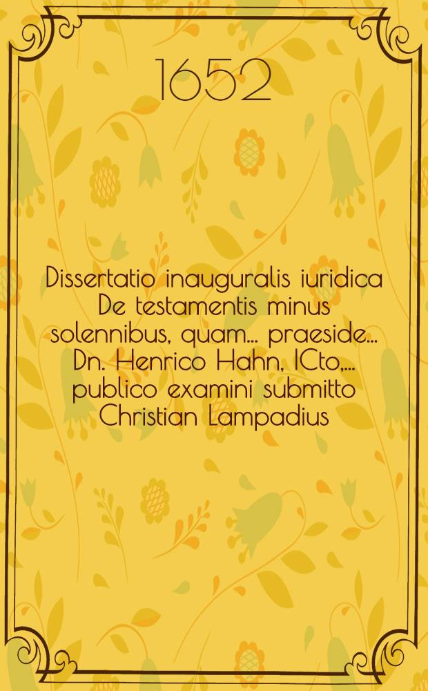 Dissertatio inauguralis iuridica De testamentis minus solennibus, quam ... praeside ... Dn. Henrico Hahn, ICto, ... publico examini submitto Christian Lampadius ... ad diem 26. Augusti.