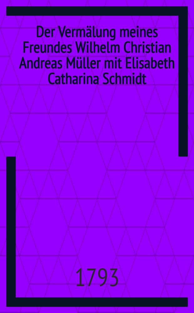 Der Vermälung meines Freundes Wilhelm Christian Andreas Müller mit Elisabeth Catharina Schmidt : Den 27 März 1793