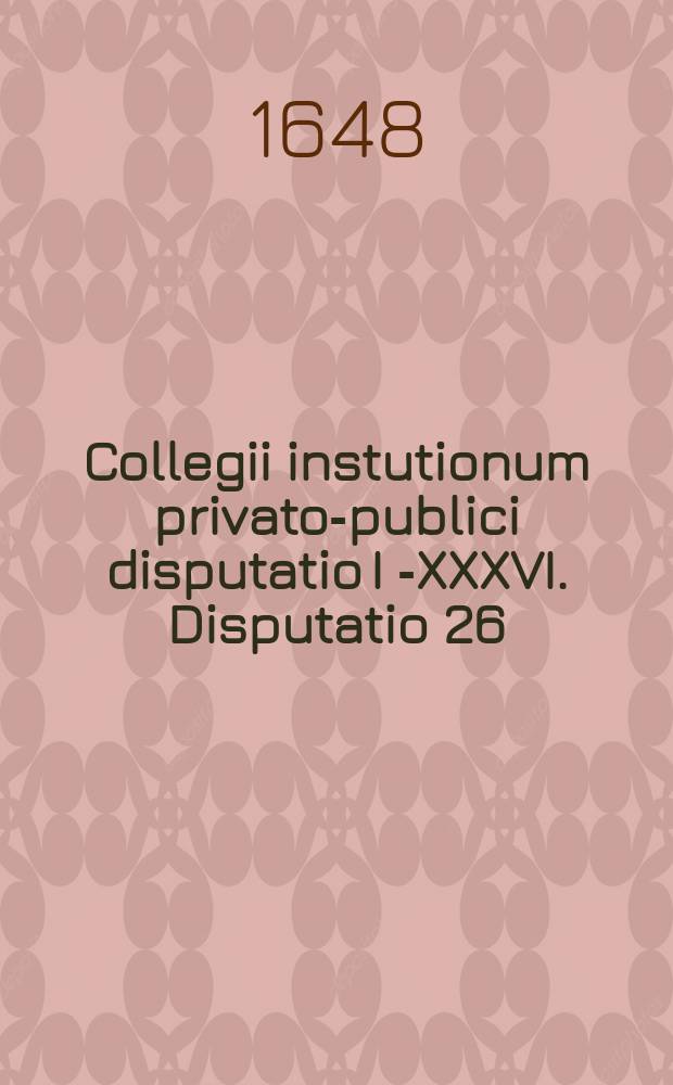 Collegii instutionum privato-publici disputatio I [-XXXVI]. Disputatio 26