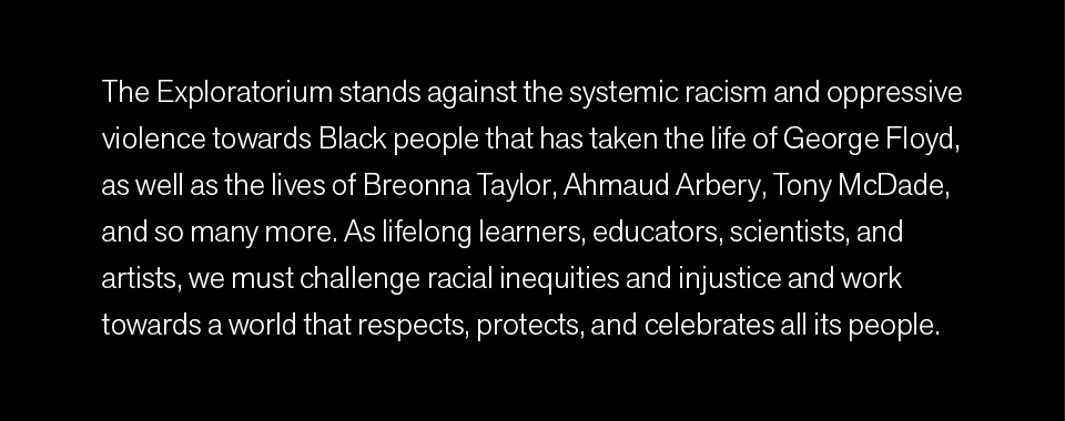 The Exploratorium stands against the systemic racism and oppressive violence towards Black people that has taken the life of George Floyd, as well as the lives of Breonna Taylor, Ahmaud Arbery, Tony McDade, and so many more. As lifelong learners, educators, scientists, and artists, we must challenge racial inequities and injustice and work towards a world that respects, protects, and celebrates all its people.