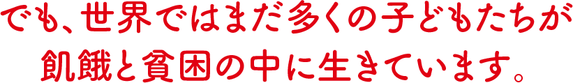 でも、世界ではまだ多くの子どもたちが飢餓と貧困の中に生きています。