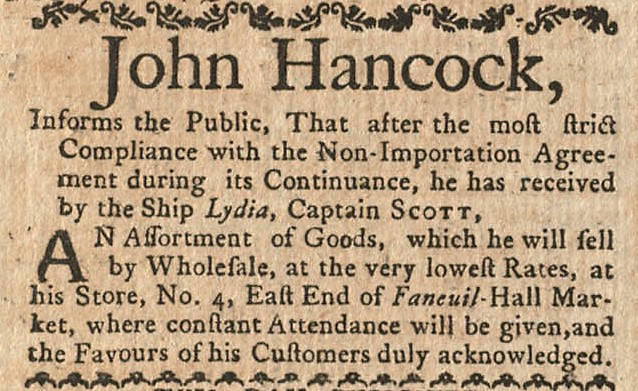 Newspaper advertisement that reads “John Hancock, Informs the Public, That after the most strict Compliance with the Non-Importation Agreement during its Continuance, he has received by the Ship Lydia, Captain Scott, An Assortment of Goods, which he will sell by Wholesale, at the very lowest Rates at his store, No. 4, East End of Faneuil Hall Market, where constant Attendance will be given, and the Favours of his Customers duly acknowledged."