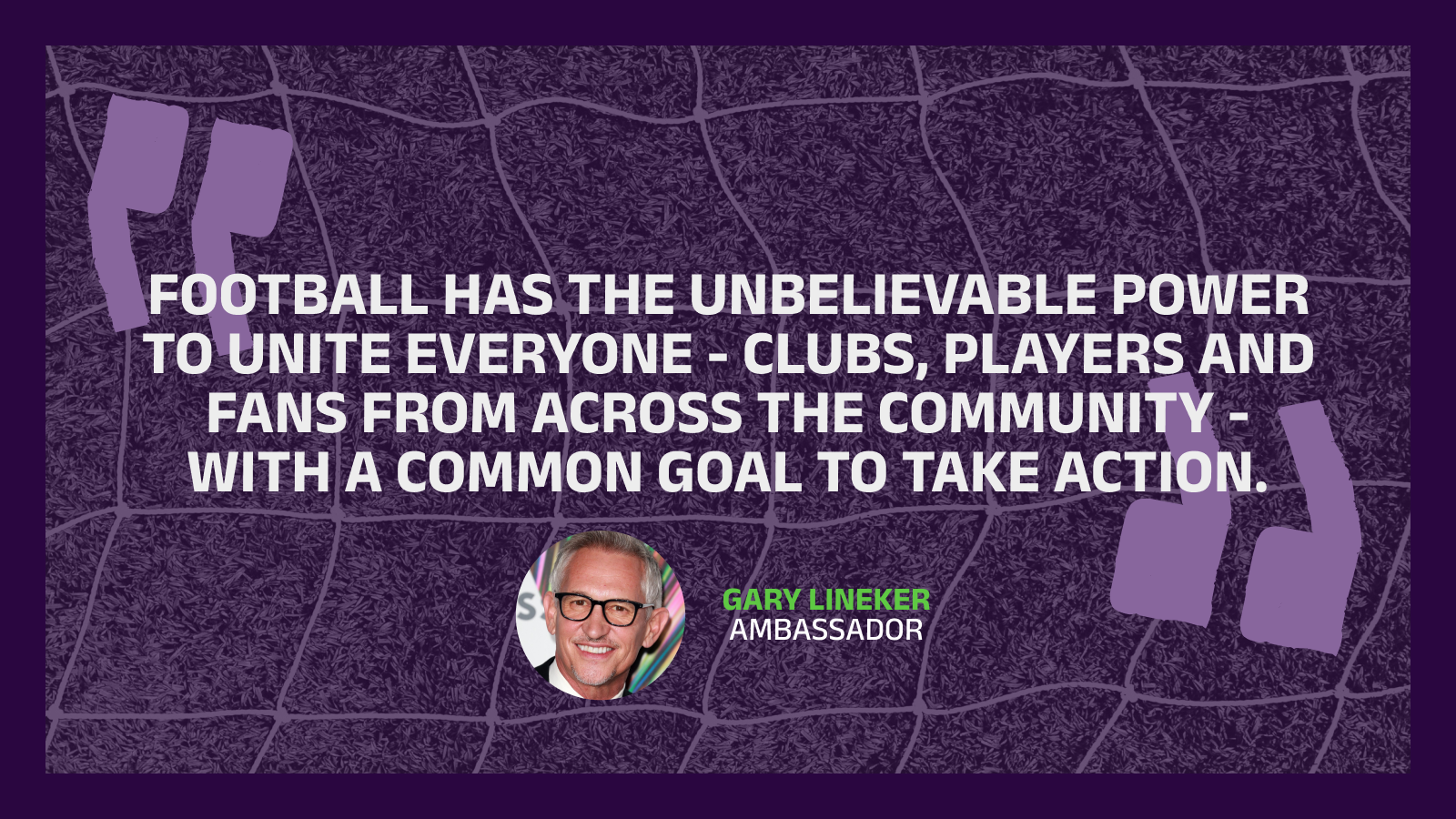 Quote from Gary Lineker - football has the unbelievable power to unite everyone, clubs, players and fans from across the community, with a common goals to  take action