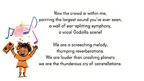 Now the crowd is within me, painting the largest sound you've ever seen, a wall of ear-splitting symphony, a vocal Godzilla scene! We are a screeching melody, thumping reverberations. We are louder than crashing planets we are the thunderous cry of constellations.