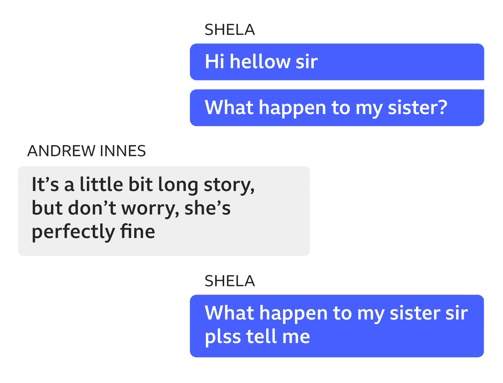 Image showing an exchange of messages between Shela and Andrew Innes on Facebook Messenger. Shela: Sir can you tell me my sister is alive? Andrew Innes: Scotland is a very peaceful country, we don’t have much crime at all. Please try not to worry, I’m sure your sister is perfectly safe.