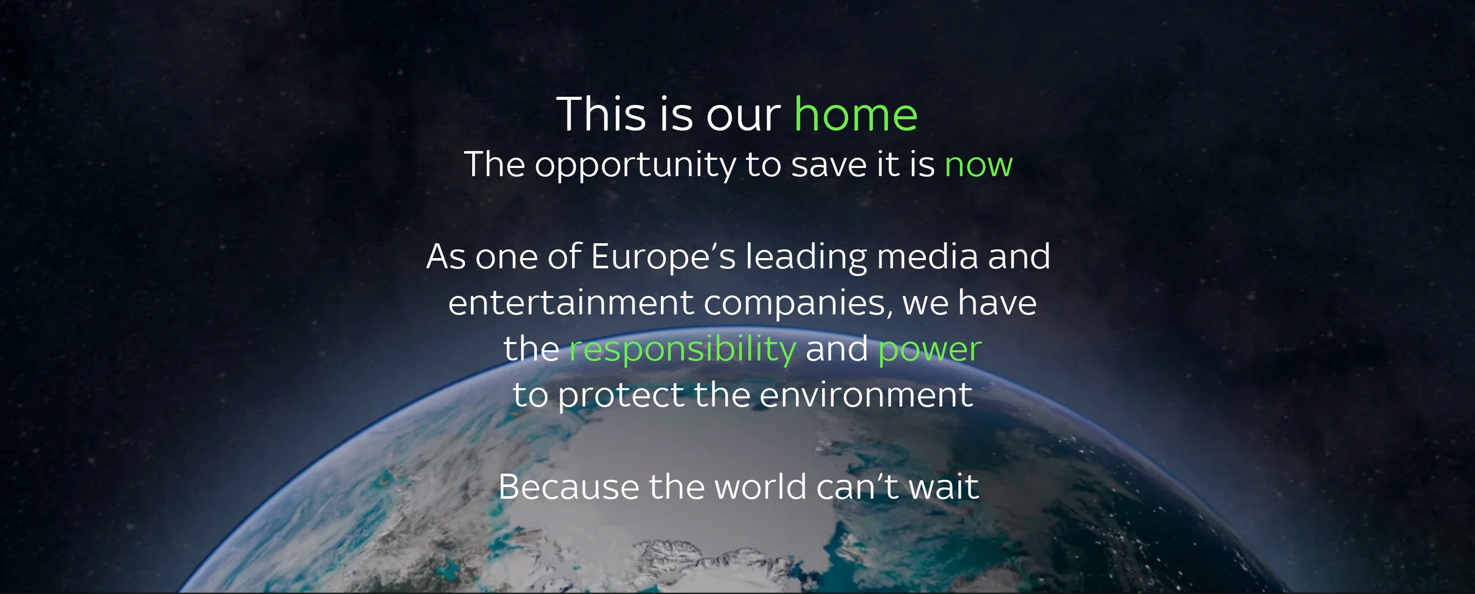 This is our home. The opportunity to save it is now. As one of Europe's leading media and entertainment companies we have the responsibility and power to protect the environment. Because the world can't wait.