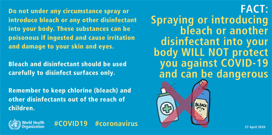 Spraying and introducing bleach or another disinfectant into your body WILL NOT protect you against COVID-19 and can be dangerous